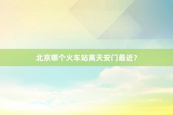 北京哪个火车站离天安门最近？